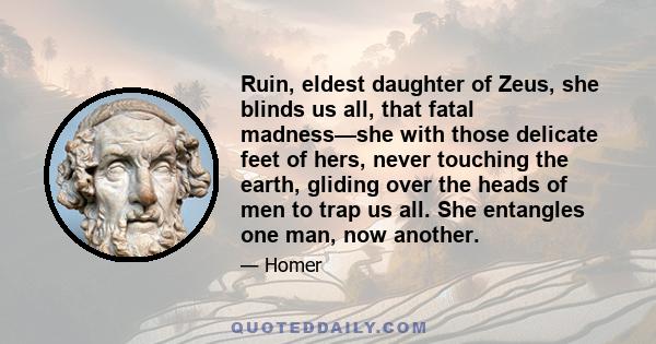 Ruin, eldest daughter of Zeus, she blinds us all, that fatal madness—she with those delicate feet of hers, never touching the earth, gliding over the heads of men to trap us all. She entangles one man, now another.