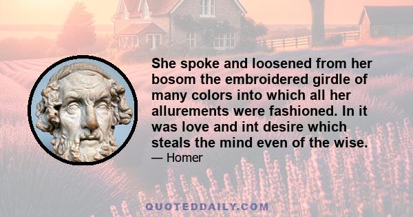 She spoke and loosened from her bosom the embroidered girdle of many colors into which all her allurements were fashioned. In it was love and int desire which steals the mind even of the wise.