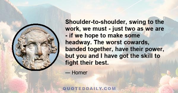 Shoulder-to-shoulder, swing to the work, we must - just two as we are - if we hope to make some headway. The worst cowards, banded together, have their power, but you and I have got the skill to fight their best.