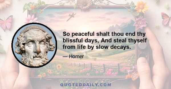 So peaceful shalt thou end thy blissful days, And steal thyself from life by slow decays.