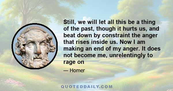 Still, we will let all this be a thing of the past, though it hurts us, and beat down by constraint the anger that rises inside us. Now I am making an end of my anger. It does not become me, unrelentingly to rage on