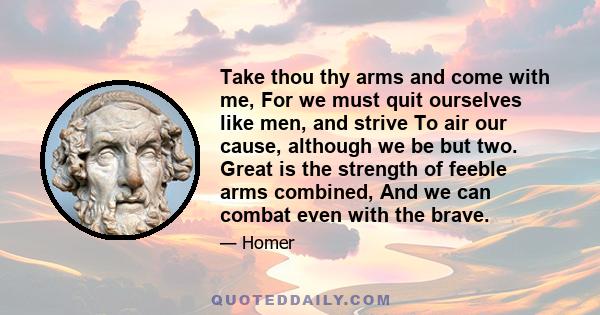 Take thou thy arms and come with me, For we must quit ourselves like men, and strive To air our cause, although we be but two. Great is the strength of feeble arms combined, And we can combat even with the brave.