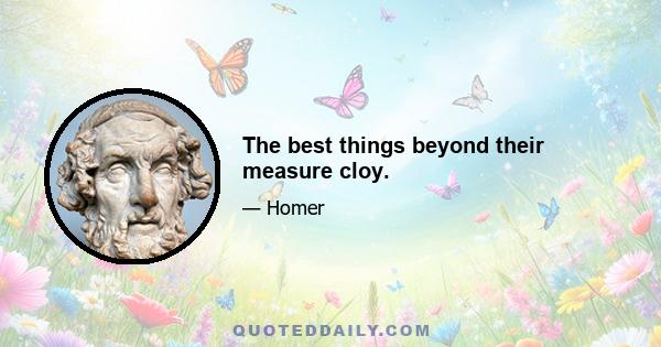 The best things beyond their measure cloy.