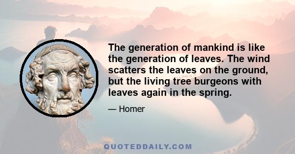 The generation of mankind is like the generation of leaves. The wind scatters the leaves on the ground, but the living tree burgeons with leaves again in the spring.