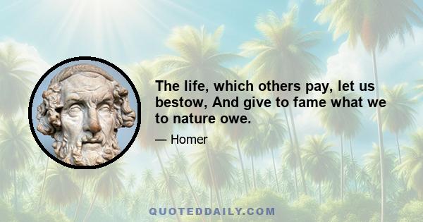 The life, which others pay, let us bestow, And give to fame what we to nature owe.