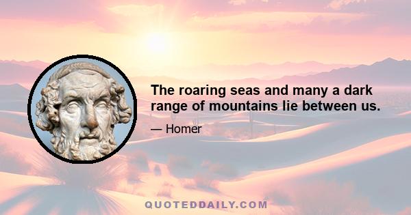 The roaring seas and many a dark range of mountains lie between us.