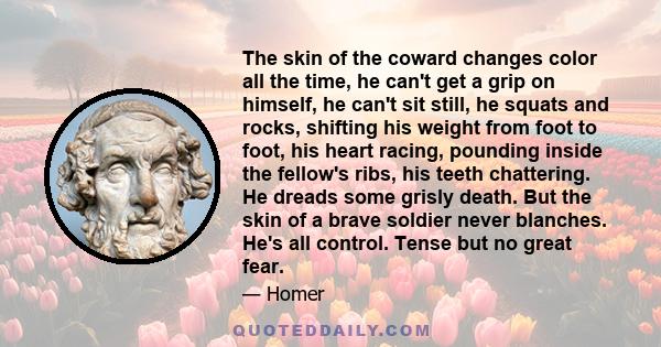 The skin of the coward changes color all the time, he can't get a grip on himself, he can't sit still, he squats and rocks, shifting his weight from foot to foot, his heart racing, pounding inside the fellow's ribs, his 