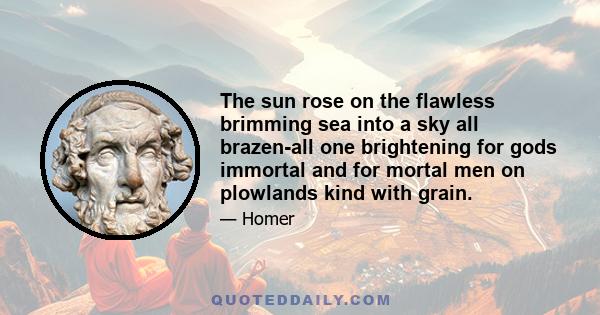 The sun rose on the flawless brimming sea into a sky all brazen-all one brightening for gods immortal and for mortal men on plowlands kind with grain.