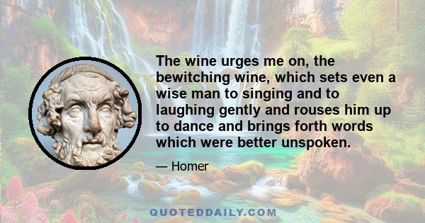 The wine urges me on, the bewitching wine, which sets even a wise man to singing and to laughing gently and rouses him up to dance and brings forth words which were better unspoken.