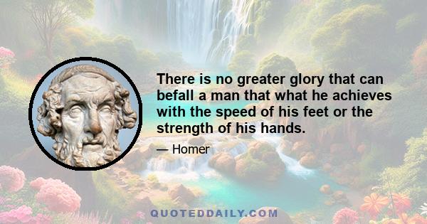 There is no greater glory that can befall a man that what he achieves with the speed of his feet or the strength of his hands.