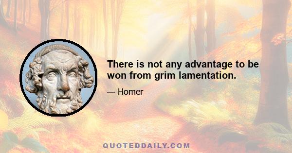 There is not any advantage to be won from grim lamentation.