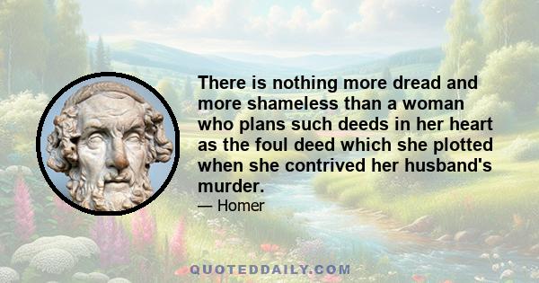 There is nothing more dread and more shameless than a woman who plans such deeds in her heart as the foul deed which she plotted when she contrived her husband's murder.