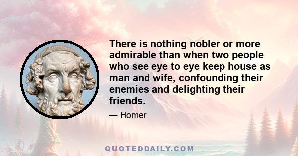 There is nothing nobler or more admirable than when two people who see eye to eye keep house as man and wife, confounding their enemies and delighting their friends.