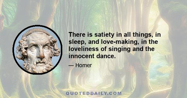 There is satiety in all things, in sleep, and love-making, in the loveliness of singing and the innocent dance.