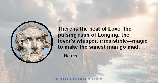 There is the heat of Love, the pulsing rush of Longing, the lover’s whisper, irresistible—magic to make the sanest man go mad.