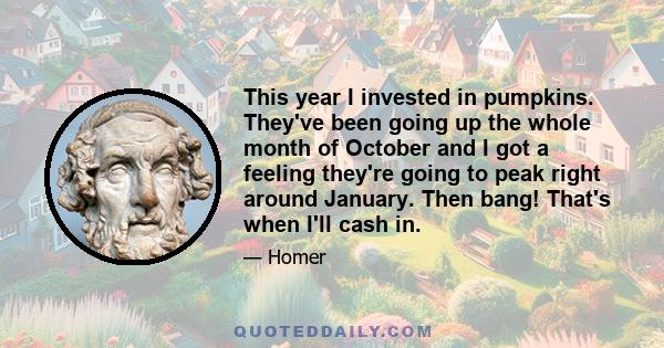 This year I invested in pumpkins. They've been going up the whole month of October and I got a feeling they're going to peak right around January. Then bang! That's when I'll cash in.