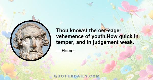 Thou knowst the oer-eager vehemence of youth,How quick in temper, and in judgement weak.