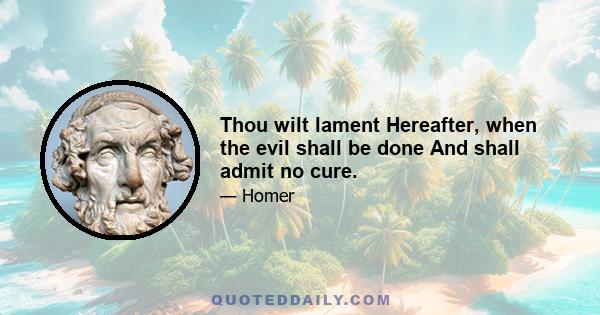 Thou wilt lament Hereafter, when the evil shall be done And shall admit no cure.