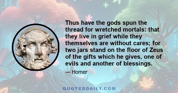 Thus have the gods spun the thread for wretched mortals: that they live in grief while they themselves are without cares; for two jars stand on the floor of Zeus of the gifts which he gives, one of evils and another of