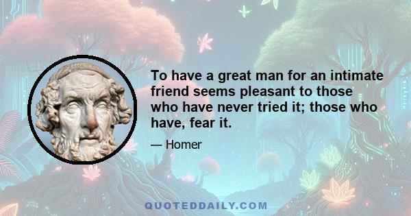 To have a great man for an intimate friend seems pleasant to those who have never tried it; those who have, fear it.