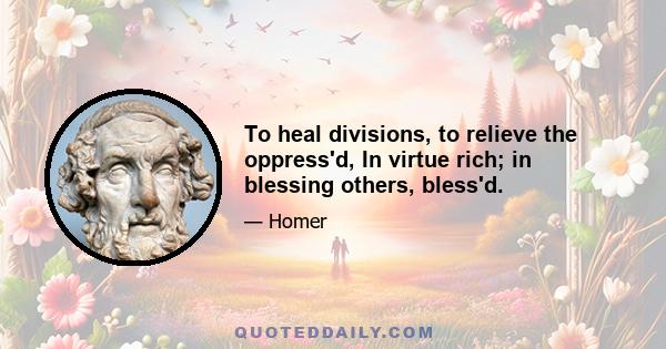 To heal divisions, to relieve the oppress'd, In virtue rich; in blessing others, bless'd.