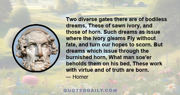 Two diverse gates there are of bodiless dreams, These of sawn ivory, and those of horn. Such dreams as issue where the ivory gleams Fly without fate, and turn our hopes to scorn. But dreams which issue through the