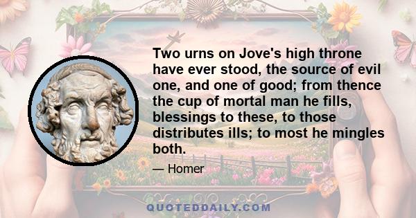 Two urns on Jove's high throne have ever stood, the source of evil one, and one of good; from thence the cup of mortal man he fills, blessings to these, to those distributes ills; to most he mingles both.