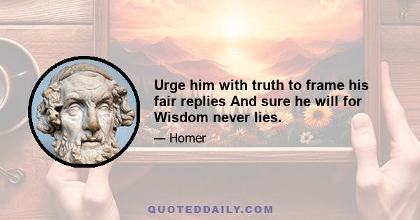 Urge him with truth to frame his fair replies And sure he will for Wisdom never lies.