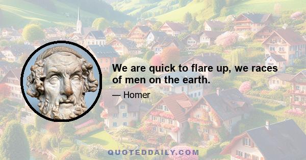 We are quick to flare up, we races of men on the earth.