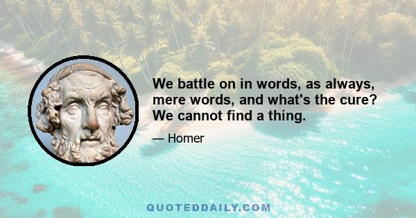 We battle on in words, as always, mere words, and what's the cure? We cannot find a thing.