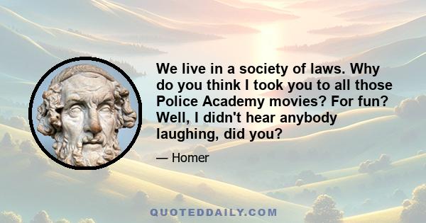 We live in a society of laws. Why do you think I took you to all those Police Academy movies? For fun? Well, I didn't hear anybody laughing, did you?