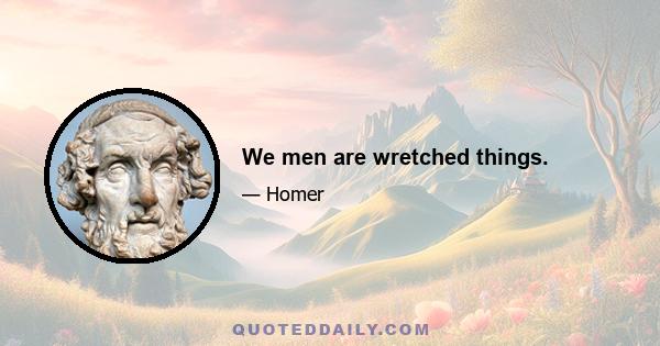 We men are wretched things.