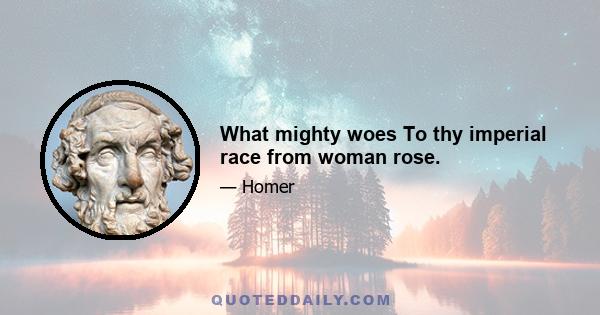 What mighty woes To thy imperial race from woman rose.