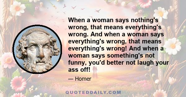 When a woman says nothing's wrong, that means everything's wrong. And when a woman says everything's wrong, that means everything's wrong! And when a woman says something's not funny, you'd better not laugh your ass off!