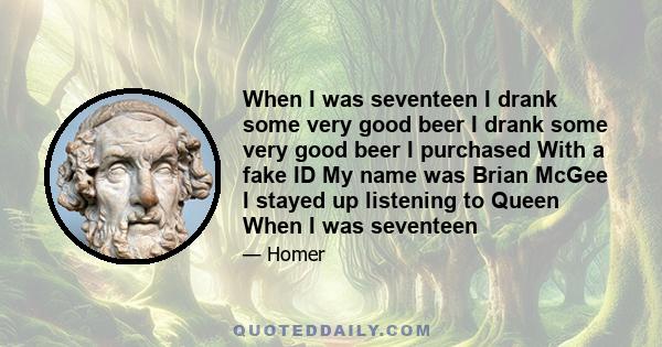 When I was seventeen I drank some very good beer I drank some very good beer I purchased With a fake ID My name was Brian McGee I stayed up listening to Queen When I was seventeen