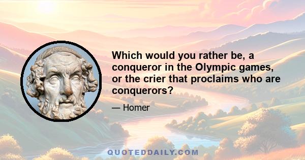 Which would you rather be, a conqueror in the Olympic games, or the crier that proclaims who are conquerors?