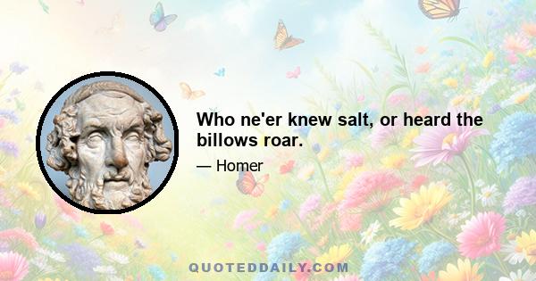 Who ne'er knew salt, or heard the billows roar.