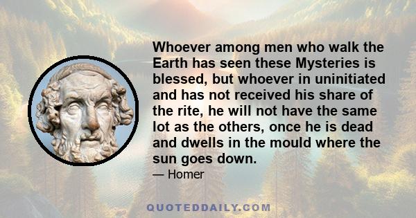 Whoever among men who walk the Earth has seen these Mysteries is blessed, but whoever in uninitiated and has not received his share of the rite, he will not have the same lot as the others, once he is dead and dwells in 