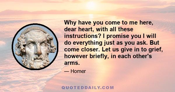 Why have you come to me here, dear heart, with all these instructions? I promise you I will do everything just as you ask. But come closer. Let us give in to grief, however briefly, in each other's arms.