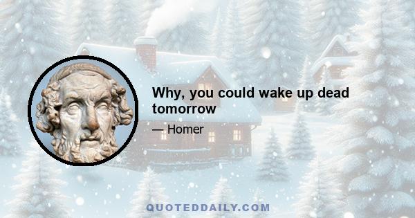 Why, you could wake up dead tomorrow