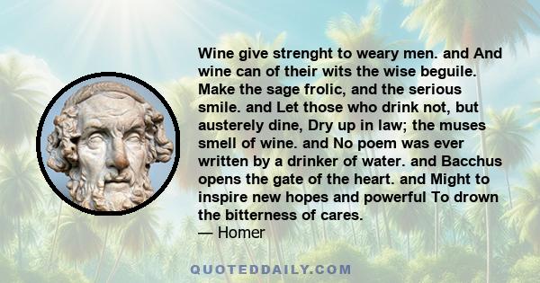 Wine give strenght to weary men. and And wine can of their wits the wise beguile. Make the sage frolic, and the serious smile. and Let those who drink not, but austerely dine, Dry up in law; the muses smell of wine. and 