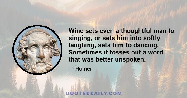 Wine sets even a thoughtful man to singing, or sets him into softly laughing, sets him to dancing. Sometimes it tosses out a word that was better unspoken.