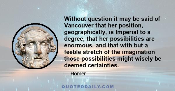 Without question it may be said of Vancouver that her position, geographically, is Imperial to a degree, that her possibilities are enormous, and that with but a feeble stretch of the imagination those possibilities