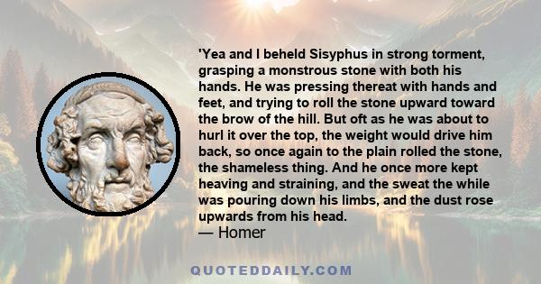 'Yea and I beheld Sisyphus in strong torment, grasping a monstrous stone with both his hands. He was pressing thereat with hands and feet, and trying to roll the stone upward toward the brow of the hill. But oft as he