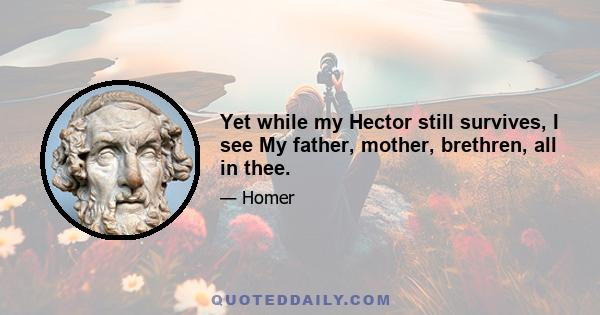 Yet while my Hector still survives, I see My father, mother, brethren, all in thee.