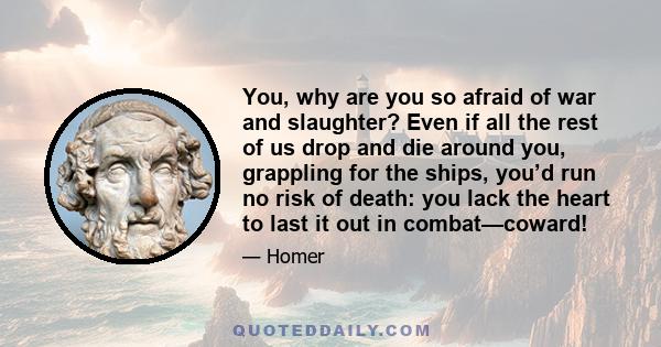 You, why are you so afraid of war and slaughter? Even if all the rest of us drop and die around you, grappling for the ships, you’d run no risk of death: you lack the heart to last it out in combat—coward!