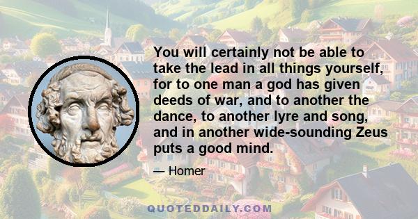 You will certainly not be able to take the lead in all things yourself, for to one man a god has given deeds of war, and to another the dance, to another lyre and song, and in another wide-sounding Zeus puts a good mind.