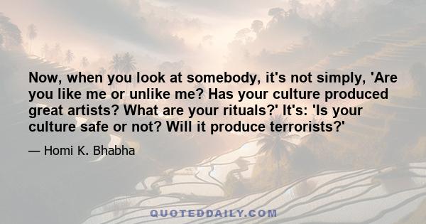 Now, when you look at somebody, it's not simply, 'Are you like me or unlike me? Has your culture produced great artists? What are your rituals?' It's: 'Is your culture safe or not? Will it produce terrorists?'