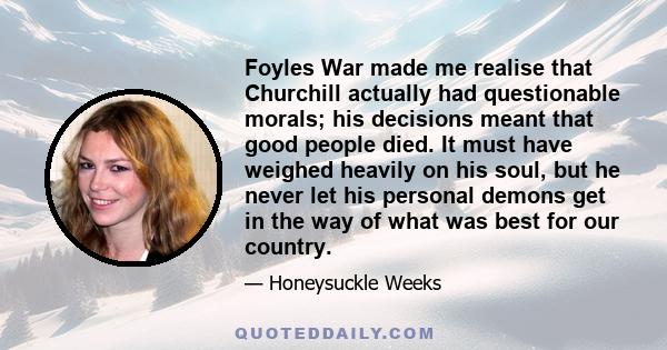 Foyles War made me realise that Churchill actually had questionable morals; his decisions meant that good people died. It must have weighed heavily on his soul, but he never let his personal demons get in the way of