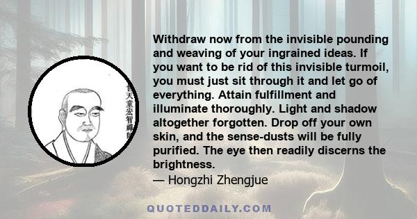 Withdraw now from the invisible pounding and weaving of your ingrained ideas. If you want to be rid of this invisible turmoil, you must just sit through it and let go of everything. Attain fulfillment and illuminate